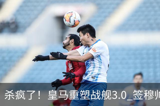 杀疯了！皇马重塑战舰3.0 签穆帅+5星静待杨迪罗德里